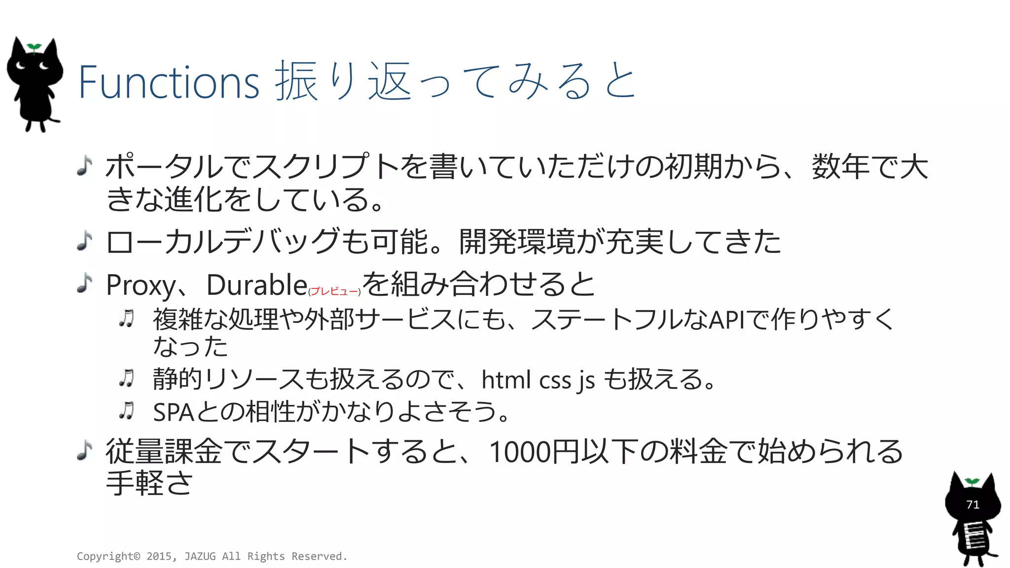 Functions 振り返ってみると
ポータルでスクリプトを書いていただけの初期から、数年で大
きな進化をしている。
ローカルデバッグも可能。開発環境が充実してきた
Proxy、Durable(プレビュー)を組み合わせると
複雑な処理や外部サービスにも、ステートフルなAPIで作りやすく
なった
静的リソースも扱えるので、html css js も扱える。
SPAとの相性がかなりよさそう。
従量課金でスタートすると、1000円以下の料金で始められる
手軽さ
Copyright© 2015, JAZUG All Rights Reserved.
71
 