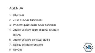 AGENDA
1. Objetivos
2. ¿Qué es Azure Functions?
3. Primeros pasos sobre Azure Functions
4. Azure Functions sobre el portal de Azure
5. BREAK
6. Azure Functions en Visual Studio
7. Deploy de Azure Functions
8. DevOps
 