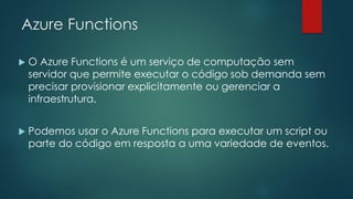 Azure Functions
 O Azure Functions é um serviço de computação sem
servidor que permite executar o código sob demanda sem
precisar provisionar explicitamente ou gerenciar a
infraestrutura.
 Podemos usar o Azure Functions para executar um script ou
parte do código em resposta a uma variedade de eventos.
 