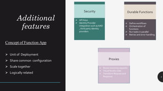 ➢ API Keys
➢ Identity Provider
integration such asAAD
, third party identity
providers
Additional
features
8
Concept of Function App
➢ Unit of Deployment
➢ Share common configuration
➢ Scale together
➢ Logically related
Security
➢ Define workflows
➢ Orchestration of
functions
➢ Run tasks in parallel
➢ Retries and error handling
Durable Functions
➢ Route incoming requests
➢ Visual Studio code
➢ Transform Request and
Response
Proxies
 