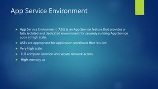 App Service Environment
 App Service Environment (ASE) is an App Service feature that provides a
fully isolated and dedicated environment for securely running App Service
apps at high scale.
 ASEs are appropriate for application workloads that require:
 Very high scale.
 Full compute isolation and secure network access.
 High memory us
 
