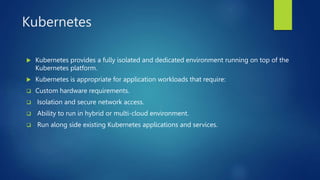 Kubernetes
 Kubernetes provides a fully isolated and dedicated environment running on top of the
Kubernetes platform.
 Kubernetes is appropriate for application workloads that require:
 Custom hardware requirements.
 Isolation and secure network access.
 Ability to run in hybrid or multi-cloud environment.
 Run along side existing Kubernetes applications and services.
 