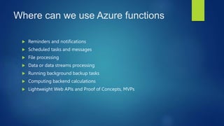 Where can we use Azure functions
 Reminders and notifications
 Scheduled tasks and messages
 File processing
 Data or data streams processing
 Running background backup tasks
 Computing backend calculations
 Lightweight Web APIs and Proof of Concepts, MVPs
 