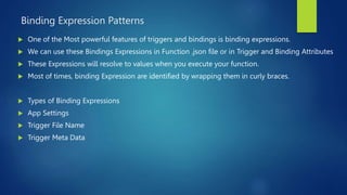 Binding Expression Patterns
 One of the Most powerful features of triggers and bindings is binding expressions.
 We can use these Bindings Expressions in Function .json file or in Trigger and Binding Attributes
 These Expressions will resolve to values when you execute your function.
 Most of times, binding Expression are identified by wrapping them in curly braces.
 Types of Binding Expressions
 App Settings
 Trigger File Name
 Trigger Meta Data
 
