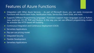 Features of Azure Functions
 Integration with Other Azure Services :- As part of Microsoft Azure, you can easily incorporate
Functions with Azure Event Hubs, Notification Hubs, Service Bus, Event Grids, and more.
 Supports Different Programming Languages :-Functions support major languages such as Python,
Java, JavaScript, C#, F#, PHP, and Node.js. In this way, you can use different programming models
for activities like HTTP-based API building.
 Continuous Integration and Continuous Deployment (CICD)
 Serverless Applications
 Pay-per-use pricing model
 Integrated Security
 Flexible Development
 Serverless Applications
 