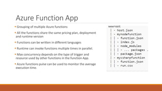 Azure Function App
 Grouping of multiple Azure functions
 All the functions share the same pricing plan, deployment
and runtime version
 Functions can be written in different languages
 Runtime can invoke functions multiple times in parallel.
 Max concurrency depends on the type of trigger and
resource used by other functions in the function App.
 Azure functions pulse can be used to monitor the average
execution time.
 