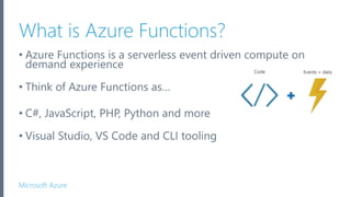 Microsoft Azure
What is Azure Functions?
• Azure Functions is a serverless event driven compute on
demand experience
• Think of Azure Functions as…
• C#, JavaScript, PHP, Python and more
• Visual Studio, VS Code and CLI tooling
 