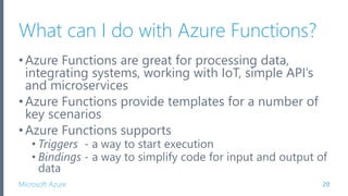 Microsoft Azure
What can I do with Azure Functions?
•Azure Functions are great for processing data,
integrating systems, working with IoT, simple API’s
and microservices
•Azure Functions provide templates for a number of
key scenarios
•Azure Functions supports
• Triggers - a way to start execution
• Bindings - a way to simplify code for input and output of
data
20
 