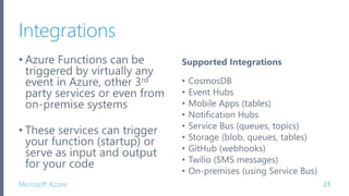 Microsoft Azure
Integrations
• Azure Functions can be
triggered by virtually any
event in Azure, other 3rd
party services or even from
on-premise systems
• These services can trigger
your function (startup) or
serve as input and output
for your code
21
Supported Integrations
• CosmosDB
• Event Hubs
• Mobile Apps (tables)
• Notification Hubs
• Service Bus (queues, topics)
• Storage (blob, queues, tables)
• GitHub (webhooks)
• Twilio (SMS messages)
• On-premises (using Service Bus)
 