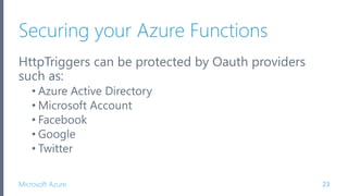 Microsoft Azure
Securing your Azure Functions
HttpTriggers can be protected by Oauth providers
such as:
• Azure Active Directory
• Microsoft Account
• Facebook
• Google
• Twitter
23
 