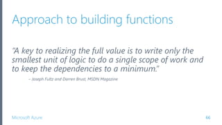 Microsoft Azure
Approach to building functions
“A key to realizing the full value is to write only the
smallest unit of logic to do a single scope of work and
to keep the dependencies to a minimum.”
– Joseph Fultz and Darren Brust, MSDN Magazine
66
 