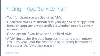 Microsoft Azure
Pricing - App Service Plan
• Your functions run on dedicated VMs
• Dedicated VM’s are allocated to your App Service apps and
function apps are always available whether code is actively
running or not
• Good option if you have under utilized VMs
• A VM decouples the cost from both runtime and memory
size – you can limit the cost for long- running functions to
the cost of the VMs they run on
73
 