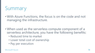 Microsoft Azure
Summary
• With Azure Functions, the focus is on the code and not
managing the infrastructure.
• When used as the serverless compute component of a
serverless architecture, you have the following benefits:
• Reduced time to market
• Lower total cost of ownership
• Pay per execution
78
 