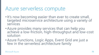 Microsoft Azure
Azure serverless compute
•It’s now becoming easier than ever to create small,
targeted microservice architecture using a variety of
services
•Azure provides many services that can help you
achieve a low-friction, high-throughput and low-cost
solution
•Azure Functions, Logic Apps, Event Grid are just a
few in the serverless architecture family
79
 