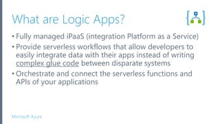 Microsoft Azure
What are Logic Apps?
• Fully managed iPaaS (integration Platform as a Service)
• Provide serverless workflows that allow developers to
easily integrate data with their apps instead of writing
complex glue code between disparate systems
• Orchestrate and connect the serverless functions and
APIs of your applications
 
