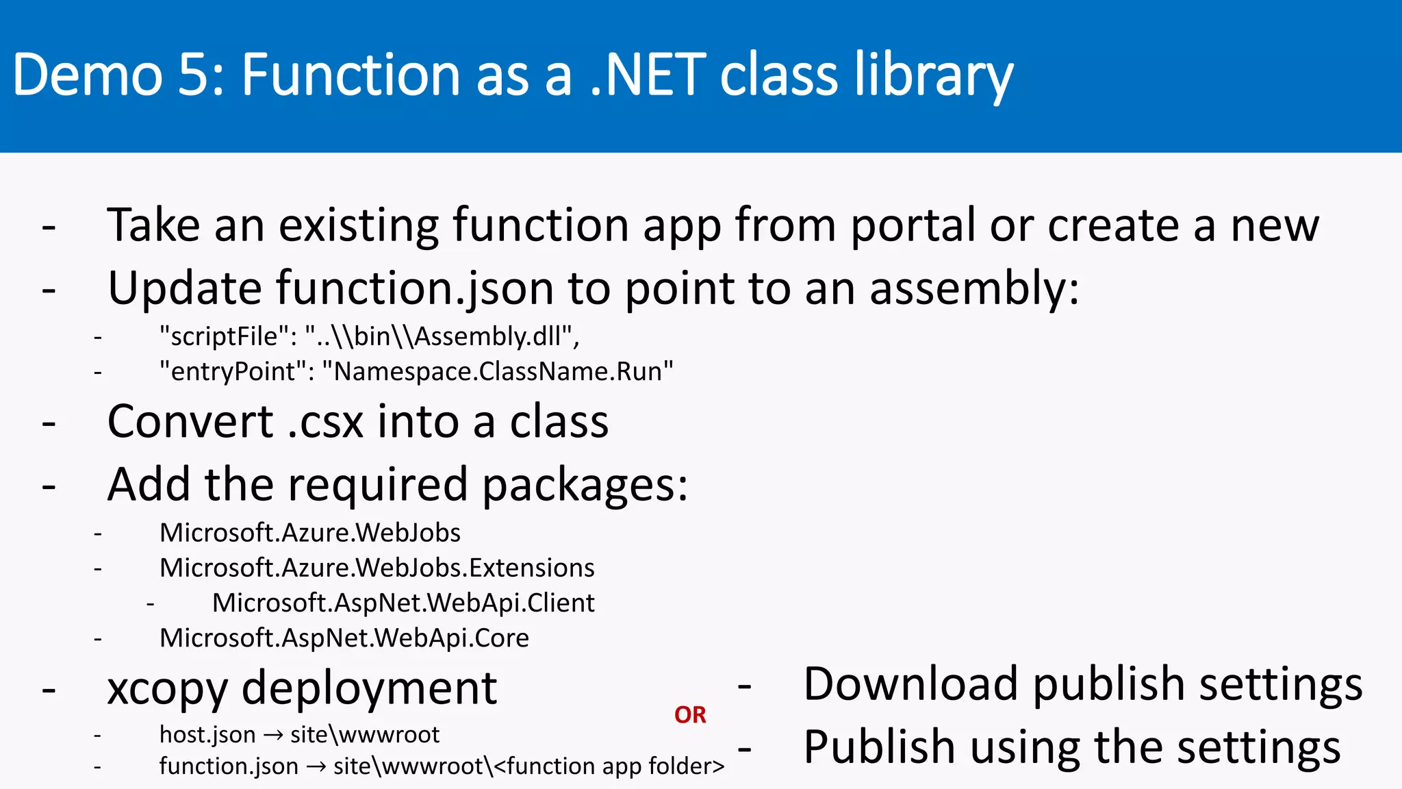 Demo 5: Function as a .NET class library
- Take an existing function app from portal or create a new
- Update function.json to point to an assembly:
- "scriptFile": "..binAssembly.dll",
- "entryPoint": "Namespace.ClassName.Run"
- Convert .csx into a class
- Add the required packages:
- Microsoft.Azure.WebJobs
- Microsoft.Azure.WebJobs.Extensions
- Microsoft.AspNet.WebApi.Client
- Microsoft.AspNet.WebApi.Core
- xcopy deployment
- host.json → sitewwwroot
- function.json → sitewwwroot<function app folder>
- Download publish settings
- Publish using the settings
OR
 