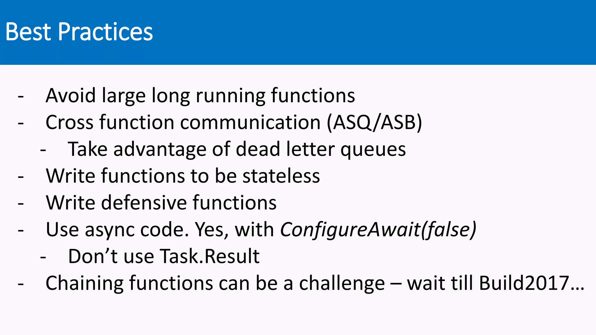 Best Practices
- Avoid large long running functions
- Cross function communication (ASQ/ASB)
- Take advantage of dead letter queues
- Write functions to be stateless
- Write defensive functions
- Use async code. Yes, with ConfigureAwait(false)
- Don’t use Task.Result
- Chaining functions can be a challenge – wait till Build2017…
 