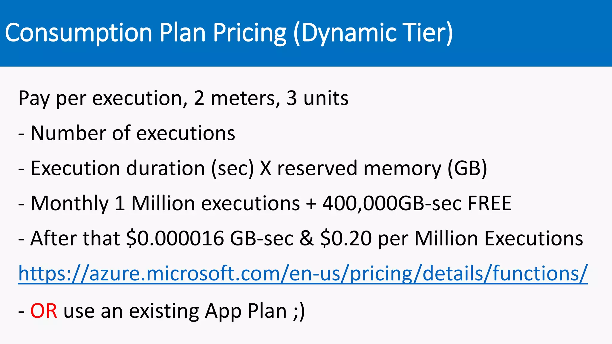 Consumption Plan Pricing (Dynamic Tier)
Pay per execution, 2 meters, 3 units
- Number of executions
- Execution duration (sec) X reserved memory (GB)
- Monthly 1 Million executions + 400,000GB-sec FREE
- After that $0.000016 GB-sec & $0.20 per Million Executions
https://azure.microsoft.com/en-us/pricing/details/functions/
- OR use an existing App Plan ;)
 