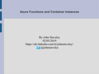 Azure Functions and Container Instances
By John Staveley
02/03/2019
https://uk.linkedin.com/in/johnstaveley/
@johnstaveley
 