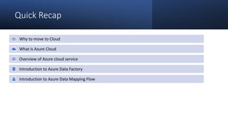 Quick Recap
Why to move to Cloud
What is Azure Cloud
Overview of Azure cloud service
Introduction to Azure Data Factory
Introduction to Azure Data Mapping Flow
 