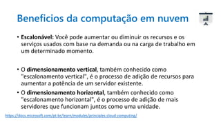 Beneficios da computação em nuvem
• Escalonável: Você pode aumentar ou diminuir os recursos e os
serviços usados com base na demanda ou na carga de trabalho em
um determinado momento.
• O dimensionamento vertical, também conhecido como
"escalonamento vertical", é o processo de adição de recursos para
aumentar a potência de um servidor existente.
• O dimensionamento horizontal, também conhecido como
"escalonamento horizontal", é o processo de adição de mais
servidores que funcionam juntos como uma unidade.
https://docs.microsoft.com/pt-br/learn/modules/principles-cloud-computing/
 