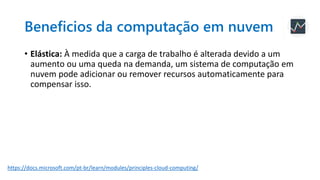 Beneficios da computação em nuvem
• Elástica: À medida que a carga de trabalho é alterada devido a um
aumento ou uma queda na demanda, um sistema de computação em
nuvem pode adicionar ou remover recursos automaticamente para
compensar isso.
https://docs.microsoft.com/pt-br/learn/modules/principles-cloud-computing/
 