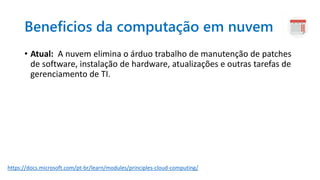 Beneficios da computação em nuvem
• Atual: A nuvem elimina o árduo trabalho de manutenção de patches
de software, instalação de hardware, atualizações e outras tarefas de
gerenciamento de TI.
https://docs.microsoft.com/pt-br/learn/modules/principles-cloud-computing/
 