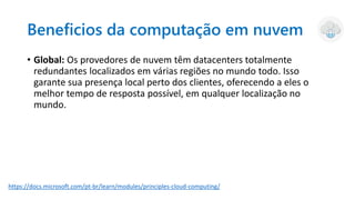 Beneficios da computação em nuvem
• Global: Os provedores de nuvem têm datacenters totalmente
redundantes localizados em várias regiões no mundo todo. Isso
garante sua presença local perto dos clientes, oferecendo a eles o
melhor tempo de resposta possível, em qualquer localização no
mundo.
https://docs.microsoft.com/pt-br/learn/modules/principles-cloud-computing/
 