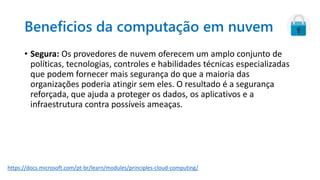 Beneficios da computação em nuvem
• Segura: Os provedores de nuvem oferecem um amplo conjunto de
políticas, tecnologias, controles e habilidades técnicas especializadas
que podem fornecer mais segurança do que a maioria das
organizações poderia atingir sem eles. O resultado é a segurança
reforçada, que ajuda a proteger os dados, os aplicativos e a
infraestrutura contra possíveis ameaças.
https://docs.microsoft.com/pt-br/learn/modules/principles-cloud-computing/
 