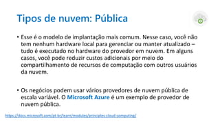 Tipos de nuvem: Pública
• Esse é o modelo de implantação mais comum. Nesse caso, você não
tem nenhum hardware local para gerenciar ou manter atualizado –
tudo é executado no hardware do provedor em nuvem. Em alguns
casos, você pode reduzir custos adicionais por meio do
compartilhamento de recursos de computação com outros usuários
da nuvem.
• Os negócios podem usar vários provedores de nuvem pública de
escala variável. O Microsoft Azure é um exemplo de provedor de
nuvem pública.
https://docs.microsoft.com/pt-br/learn/modules/principles-cloud-computing/
 