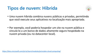 Tipos de nuvem: Hibrida
• Uma nuvem híbrida combina nuvens públicas e privadas, permitindo
que você execute seus aplicativos na localização mais apropriada.
• Por exemplo, você poderia hospedar um site na nuvem pública e
vinculá-lo a um banco de dados altamente seguro hospedado na
nuvem privada (ou no datacenter local).
https://docs.microsoft.com/pt-br/learn/modules/principles-cloud-computing/
 