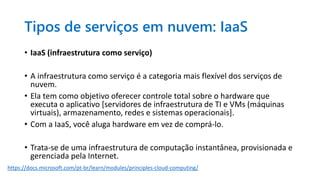 Tipos de serviços em nuvem: IaaS
• IaaS (infraestrutura como serviço)
• A infraestrutura como serviço é a categoria mais flexível dos serviços de
nuvem.
• Ela tem como objetivo oferecer controle total sobre o hardware que
executa o aplicativo [servidores de infraestrutura de TI e VMs (máquinas
virtuais), armazenamento, redes e sistemas operacionais].
• Com a IaaS, você aluga hardware em vez de comprá-lo.
• Trata-se de uma infraestrutura de computação instantânea, provisionada e
gerenciada pela Internet.
https://docs.microsoft.com/pt-br/learn/modules/principles-cloud-computing/
 