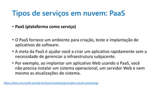 Tipos de serviços em nuvem: PaaS
• PaaS (plataforma como serviço)
• O PaaS fornece um ambiente para criação, teste e implantação de
aplicativos de software.
• A meta da PaaS é ajudar você a criar um aplicativo rapidamente sem a
necessidade de gerenciar a infraestrutura subjacente.
• Por exemplo, ao implantar um aplicativo Web usando o PaaS, você
não precisa instalar um sistema operacional, um servidor Web e nem
mesmo as atualizações do sistema.
https://docs.microsoft.com/pt-br/learn/modules/principles-cloud-computing/
 