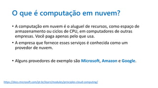 O que é computação em nuvem?
• A computação em nuvem é o aluguel de recursos, como espaço de
armazenamento ou ciclos de CPU, em computadores de outras
empresas. Você paga apenas pelo que usa.
• A empresa que fornece esses serviços é conhecida como um
provedor de nuvem.
• Alguns provedores de exemplo são Microsoft, Amazon e Google.
https://docs.microsoft.com/pt-br/learn/modules/principles-cloud-computing/
 