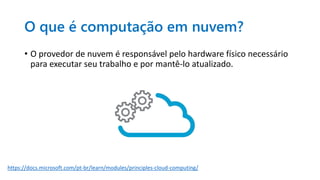 O que é computação em nuvem?
• O provedor de nuvem é responsável pelo hardware físico necessário
para executar seu trabalho e por mantê-lo atualizado.
https://docs.microsoft.com/pt-br/learn/modules/principles-cloud-computing/
 