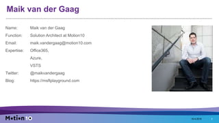 Maik van der Gaag
Name: Maik van der Gaag
Function: Solution Architect at Motion10
Email: maik.vandergaag@motion10.com
Expertise: Office365,
Azure,
VSTS
Twitter: @maikvandergaag
Blog: https://msftplayground.com
18-4-2016 2
 