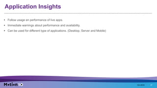 Application Insights
• Follow usage en performance of live apps.
• Immediate warnings about performance and availability.
• Can be used for different type of applications. (Desktop, Server and Mobile)
18-4-2016 27
 