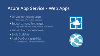 Azure App Service - Web Apps
• Service for hosting apps
- Web Apps, APIs, Mobile backends
• Supports many languages
- .Net, .Net Core, Java, Ruby, Node.js, PHP, Python
• Run on Linux or Windows
• Easily Scalable
• Add DevOps capabilities
- CD using VSTS, GitHub, BitBucket etc.
 