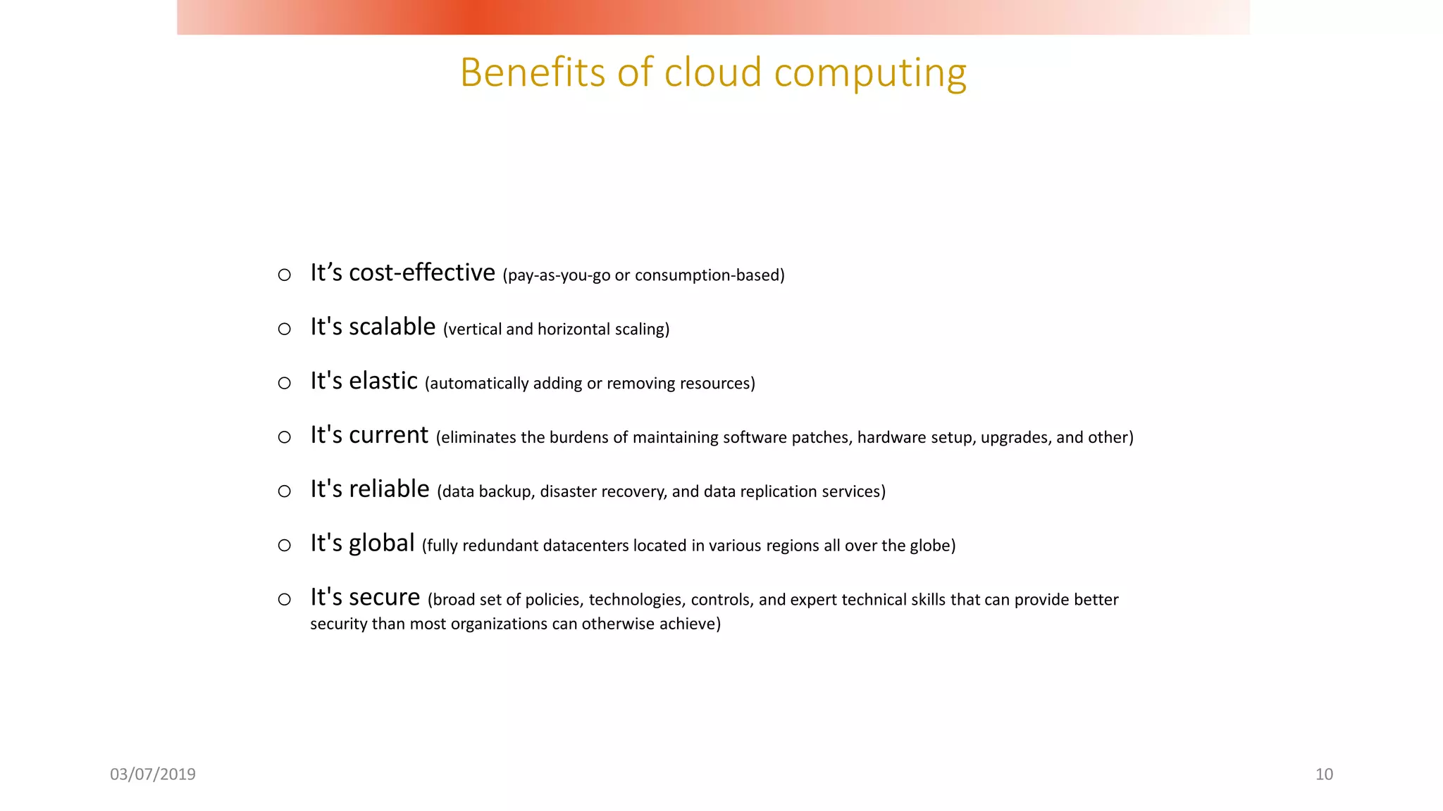 Benefits of cloud computing
03/07/2019 10
o It’s cost-effective (pay-as-you-go or consumption-based)
o It's scalable (vertical and horizontal scaling)
o It's elastic (automatically adding or removing resources)
o It's current (eliminates the burdens of maintaining software patches, hardware setup, upgrades, and other)
o It's reliable (data backup, disaster recovery, and data replication services)
o It's global (fully redundant datacenters located in various regions all over the globe)
o It's secure (broad set of policies, technologies, controls, and expert technical skills that can provide better
security than most organizations can otherwise achieve)
 