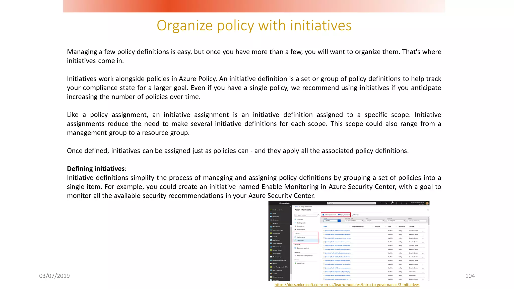 Organize policy with initiatives
03/07/2019 104
Managing a few policy definitions is easy, but once you have more than a few, you will want to organize them. That's where
initiatives come in.
Initiatives work alongside policies in Azure Policy. An initiative definition is a set or group of policy definitions to help track
your compliance state for a larger goal. Even if you have a single policy, we recommend using initiatives if you anticipate
increasing the number of policies over time.
Like a policy assignment, an initiative assignment is an initiative definition assigned to a specific scope. Initiative
assignments reduce the need to make several initiative definitions for each scope. This scope could also range from a
management group to a resource group.
Once defined, initiatives can be assigned just as policies can - and they apply all the associated policy definitions.
Defining initiatives:
Initiative definitions simplify the process of managing and assigning policy definitions by grouping a set of policies into a
single item. For example, you could create an initiative named Enable Monitoring in Azure Security Center, with a goal to
monitor all the available security recommendations in your Azure Security Center.
https://docs.microsoft.com/en-us/learn/modules/intro-to-governance/3-initiatives
 