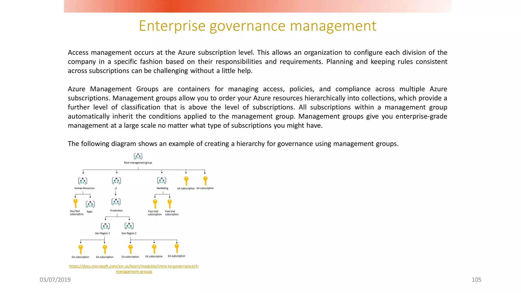 Enterprise governance management
03/07/2019 105
Access management occurs at the Azure subscription level. This allows an organization to configure each division of the
company in a specific fashion based on their responsibilities and requirements. Planning and keeping rules consistent
across subscriptions can be challenging without a little help.
Azure Management Groups are containers for managing access, policies, and compliance across multiple Azure
subscriptions. Management groups allow you to order your Azure resources hierarchically into collections, which provide a
further level of classification that is above the level of subscriptions. All subscriptions within a management group
automatically inherit the conditions applied to the management group. Management groups give you enterprise-grade
management at a large scale no matter what type of subscriptions you might have.
The following diagram shows an example of creating a hierarchy for governance using management groups.
https://docs.microsoft.com/en-us/learn/modules/intro-to-governance/4-
management-groups
 