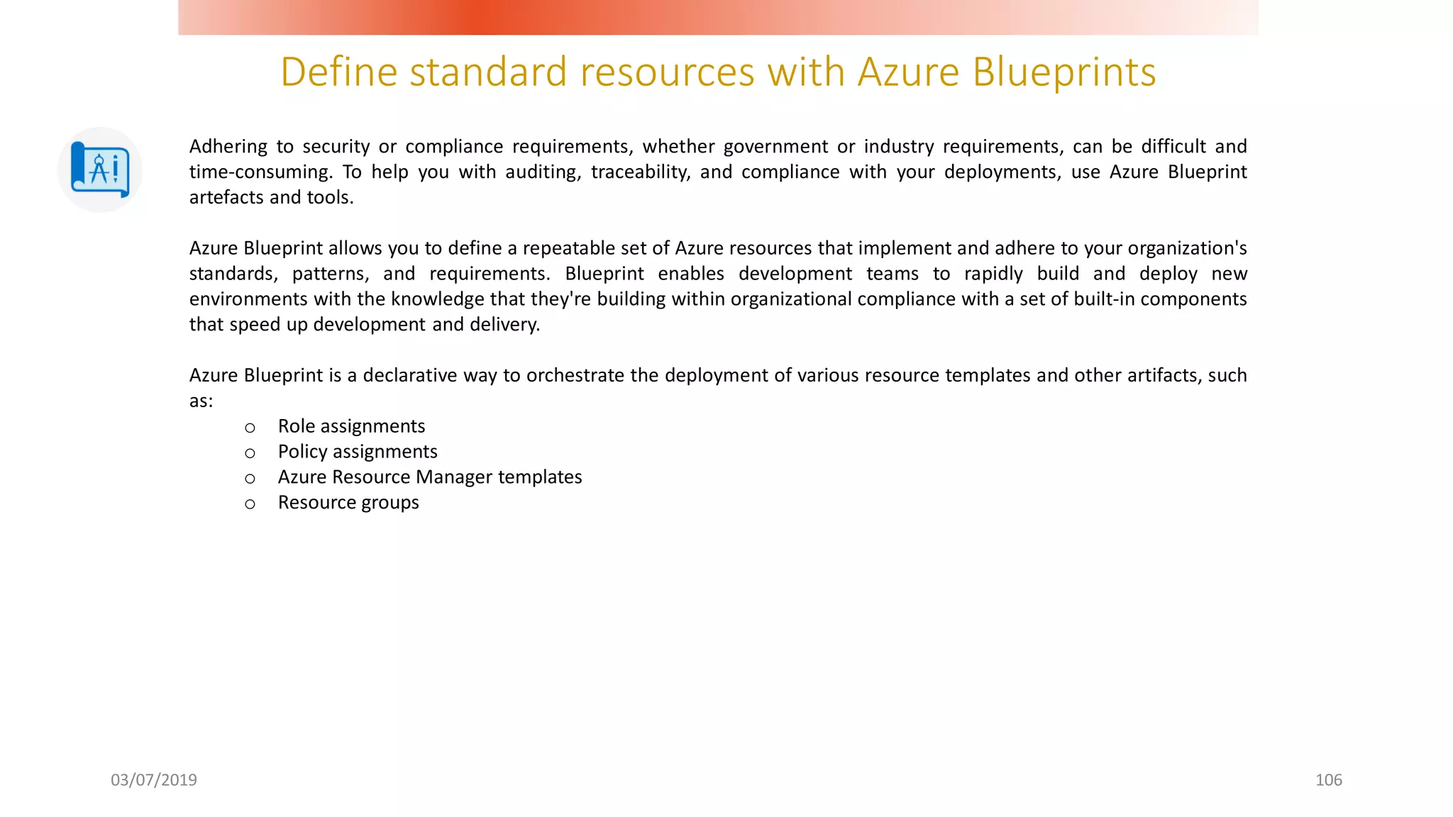 Define standard resources with Azure Blueprints
03/07/2019 106
Adhering to security or compliance requirements, whether government or industry requirements, can be difficult and
time-consuming. To help you with auditing, traceability, and compliance with your deployments, use Azure Blueprint
artefacts and tools.
Azure Blueprint allows you to define a repeatable set of Azure resources that implement and adhere to your organization's
standards, patterns, and requirements. Blueprint enables development teams to rapidly build and deploy new
environments with the knowledge that they're building within organizational compliance with a set of built-in components
that speed up development and delivery.
Azure Blueprint is a declarative way to orchestrate the deployment of various resource templates and other artifacts, such
as:
o Role assignments
o Policy assignments
o Azure Resource Manager templates
o Resource groups
 