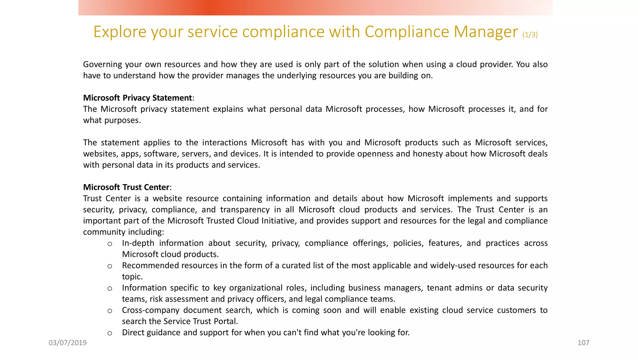 Explore your service compliance with Compliance Manager (1/3)
03/07/2019 107
Governing your own resources and how they are used is only part of the solution when using a cloud provider. You also
have to understand how the provider manages the underlying resources you are building on.
Microsoft Privacy Statement:
The Microsoft privacy statement explains what personal data Microsoft processes, how Microsoft processes it, and for
what purposes.
The statement applies to the interactions Microsoft has with you and Microsoft products such as Microsoft services,
websites, apps, software, servers, and devices. It is intended to provide openness and honesty about how Microsoft deals
with personal data in its products and services.
Microsoft Trust Center:
Trust Center is a website resource containing information and details about how Microsoft implements and supports
security, privacy, compliance, and transparency in all Microsoft cloud products and services. The Trust Center is an
important part of the Microsoft Trusted Cloud Initiative, and provides support and resources for the legal and compliance
community including:
o In-depth information about security, privacy, compliance offerings, policies, features, and practices across
Microsoft cloud products.
o Recommended resources in the form of a curated list of the most applicable and widely-used resources for each
topic.
o Information specific to key organizational roles, including business managers, tenant admins or data security
teams, risk assessment and privacy officers, and legal compliance teams.
o Cross-company document search, which is coming soon and will enable existing cloud service customers to
search the Service Trust Portal.
o Direct guidance and support for when you can't find what you're looking for.
 