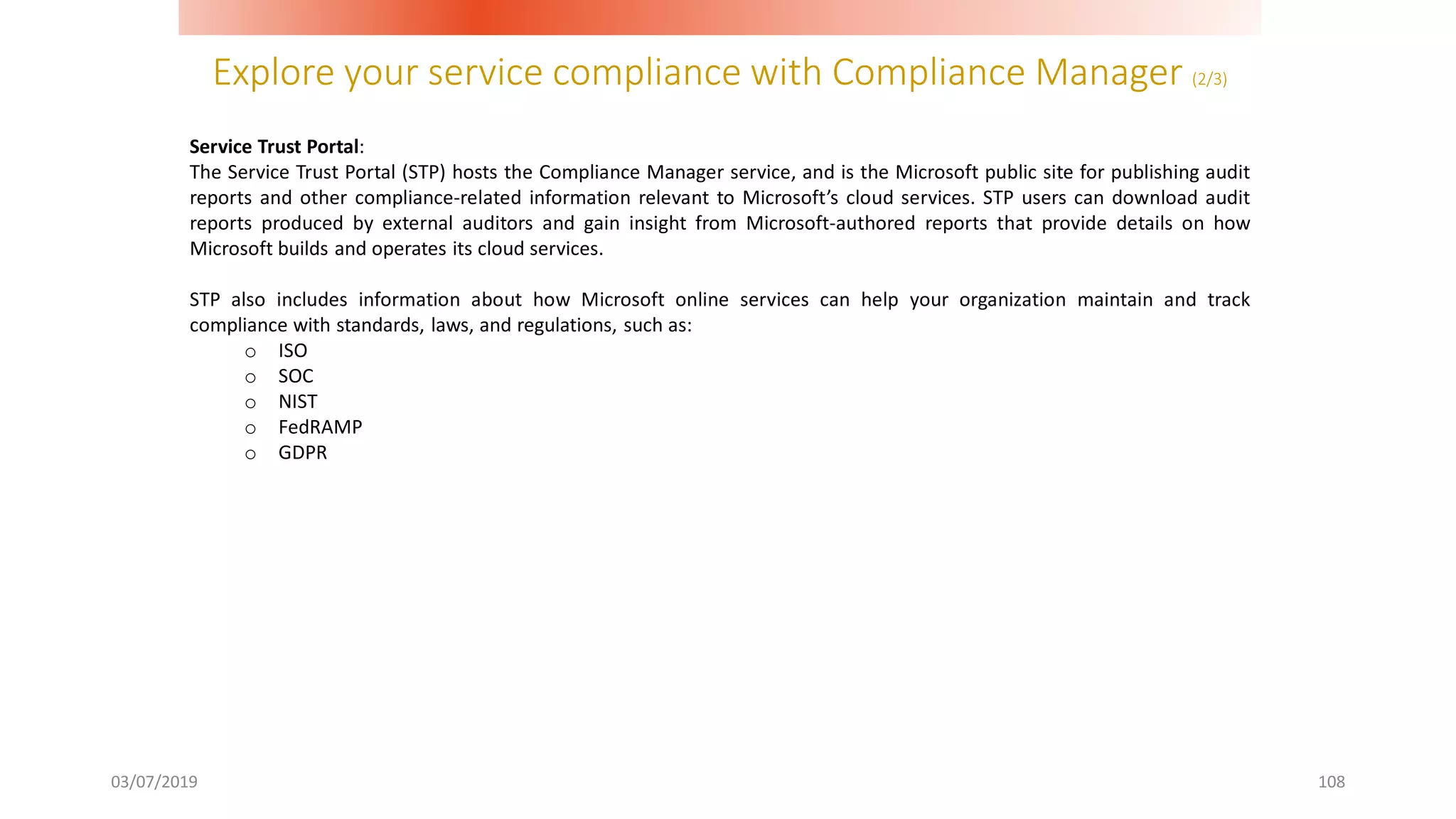 Explore your service compliance with Compliance Manager (2/3)
03/07/2019 108
Service Trust Portal:
The Service Trust Portal (STP) hosts the Compliance Manager service, and is the Microsoft public site for publishing audit
reports and other compliance-related information relevant to Microsoft’s cloud services. STP users can download audit
reports produced by external auditors and gain insight from Microsoft-authored reports that provide details on how
Microsoft builds and operates its cloud services.
STP also includes information about how Microsoft online services can help your organization maintain and track
compliance with standards, laws, and regulations, such as:
o ISO
o SOC
o NIST
o FedRAMP
o GDPR
 
