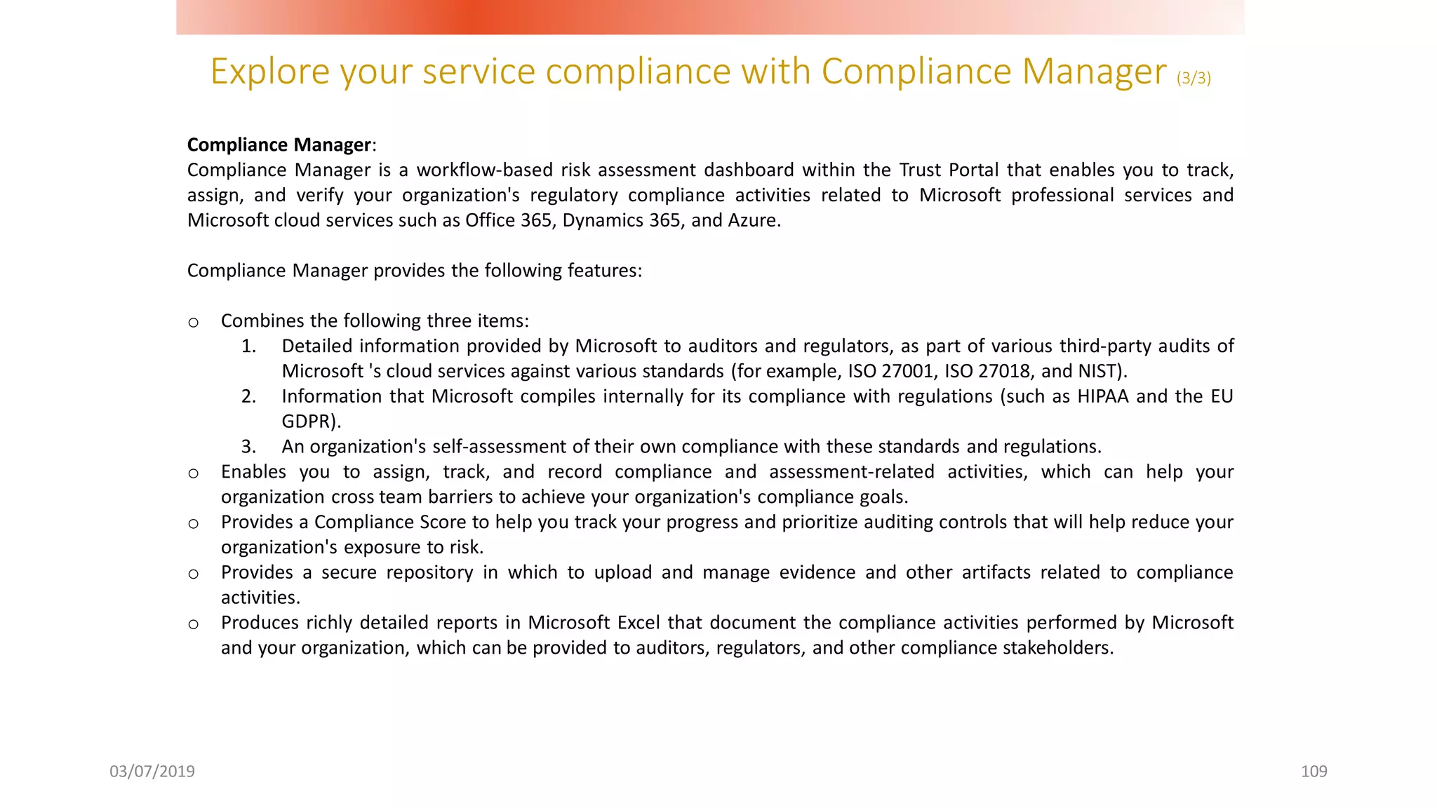 Explore your service compliance with Compliance Manager (3/3)
03/07/2019 109
Compliance Manager:
Compliance Manager is a workflow-based risk assessment dashboard within the Trust Portal that enables you to track,
assign, and verify your organization's regulatory compliance activities related to Microsoft professional services and
Microsoft cloud services such as Office 365, Dynamics 365, and Azure.
Compliance Manager provides the following features:
o Combines the following three items:
1. Detailed information provided by Microsoft to auditors and regulators, as part of various third-party audits of
Microsoft 's cloud services against various standards (for example, ISO 27001, ISO 27018, and NIST).
2. Information that Microsoft compiles internally for its compliance with regulations (such as HIPAA and the EU
GDPR).
3. An organization's self-assessment of their own compliance with these standards and regulations.
o Enables you to assign, track, and record compliance and assessment-related activities, which can help your
organization cross team barriers to achieve your organization's compliance goals.
o Provides a Compliance Score to help you track your progress and prioritize auditing controls that will help reduce your
organization's exposure to risk.
o Provides a secure repository in which to upload and manage evidence and other artifacts related to compliance
activities.
o Produces richly detailed reports in Microsoft Excel that document the compliance activities performed by Microsoft
and your organization, which can be provided to auditors, regulators, and other compliance stakeholders.
 