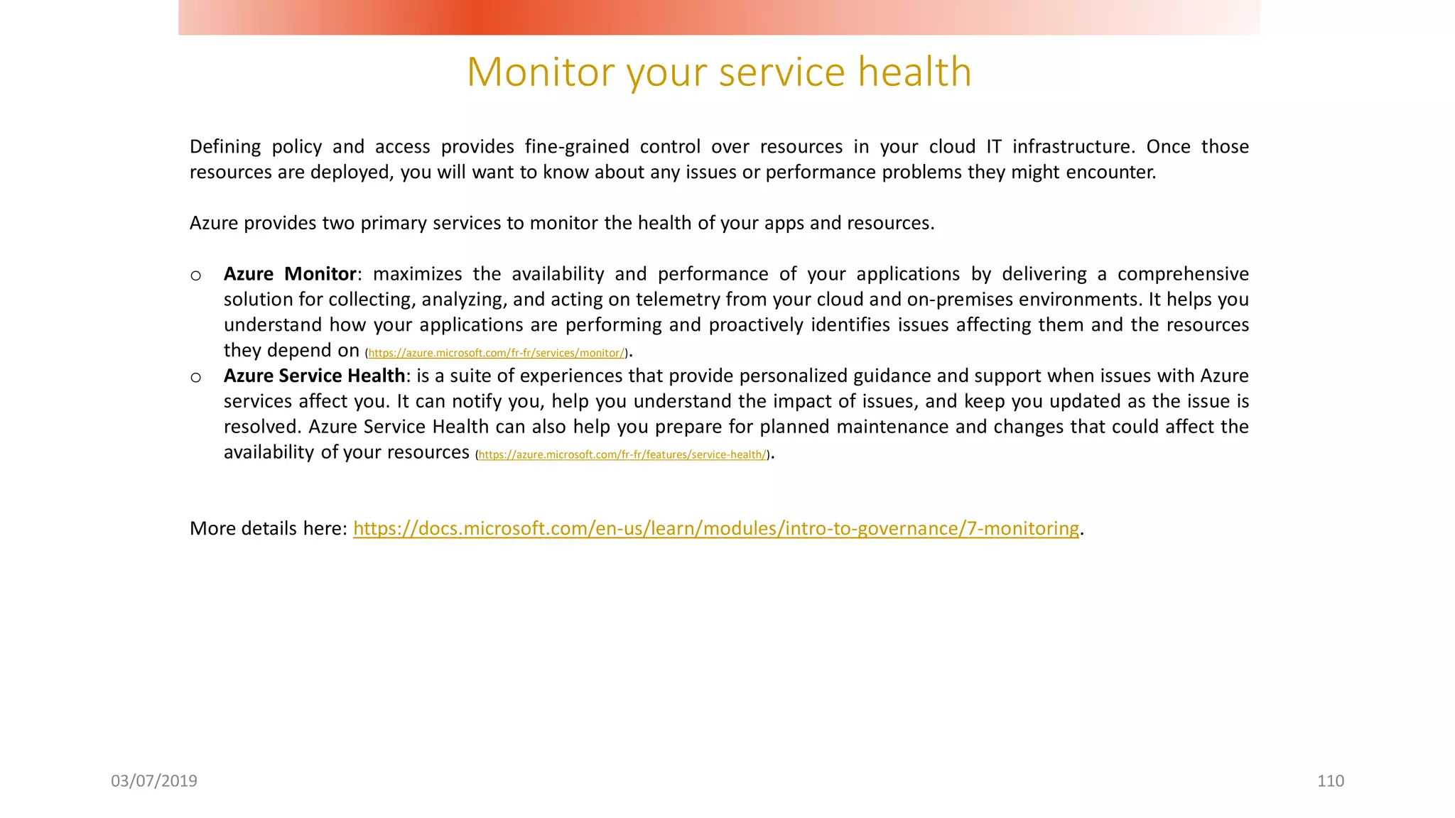 Monitor your service health
03/07/2019 110
Defining policy and access provides fine-grained control over resources in your cloud IT infrastructure. Once those
resources are deployed, you will want to know about any issues or performance problems they might encounter.
Azure provides two primary services to monitor the health of your apps and resources.
o Azure Monitor: maximizes the availability and performance of your applications by delivering a comprehensive
solution for collecting, analyzing, and acting on telemetry from your cloud and on-premises environments. It helps you
understand how your applications are performing and proactively identifies issues affecting them and the resources
they depend on (https://azure.microsoft.com/fr-fr/services/monitor/).
o Azure Service Health: is a suite of experiences that provide personalized guidance and support when issues with Azure
services affect you. It can notify you, help you understand the impact of issues, and keep you updated as the issue is
resolved. Azure Service Health can also help you prepare for planned maintenance and changes that could affect the
availability of your resources (https://azure.microsoft.com/fr-fr/features/service-health/).
More details here: https://docs.microsoft.com/en-us/learn/modules/intro-to-governance/7-monitoring.
 