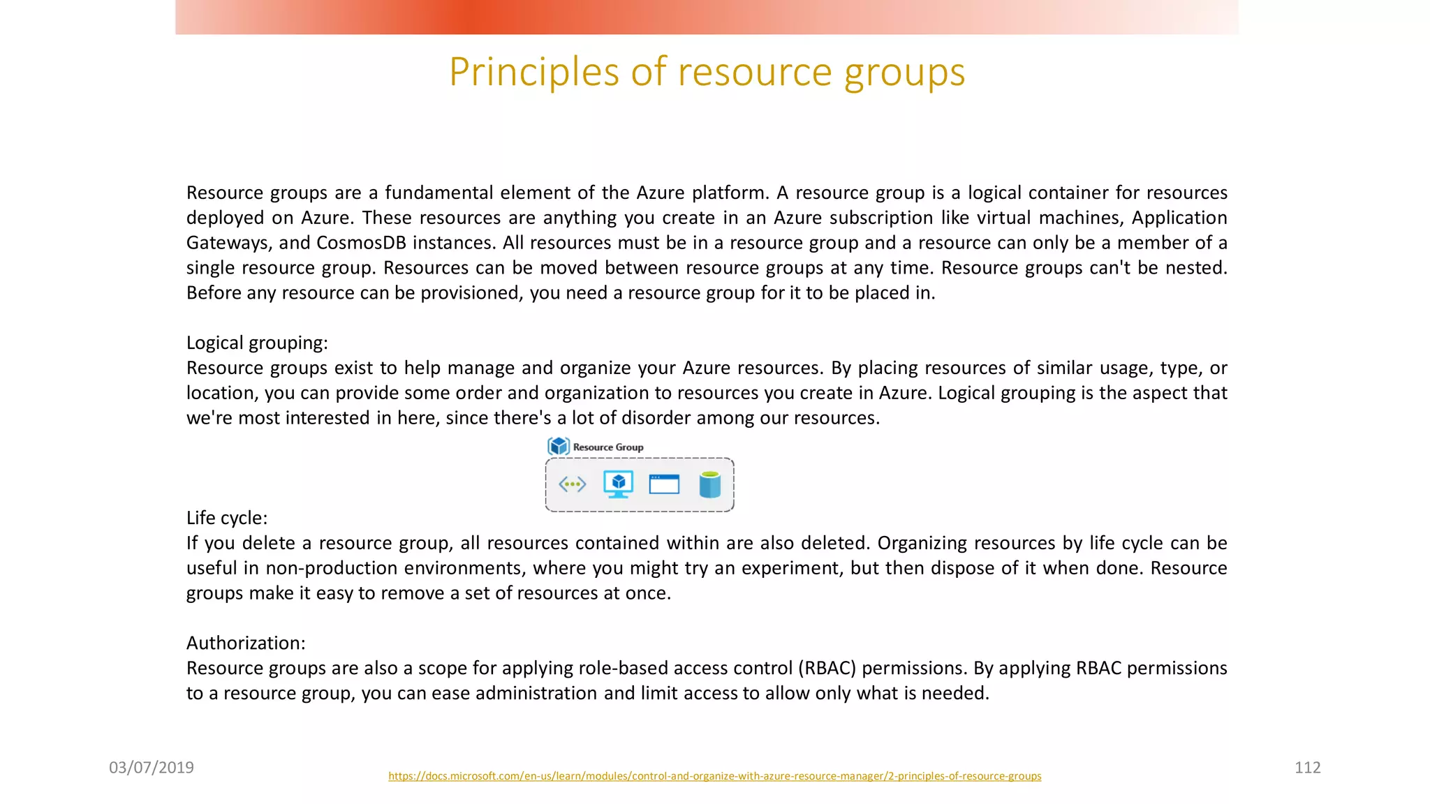 Principles of resource groups
03/07/2019 112
Resource groups are a fundamental element of the Azure platform. A resource group is a logical container for resources
deployed on Azure. These resources are anything you create in an Azure subscription like virtual machines, Application
Gateways, and CosmosDB instances. All resources must be in a resource group and a resource can only be a member of a
single resource group. Resources can be moved between resource groups at any time. Resource groups can't be nested.
Before any resource can be provisioned, you need a resource group for it to be placed in.
Logical grouping:
Resource groups exist to help manage and organize your Azure resources. By placing resources of similar usage, type, or
location, you can provide some order and organization to resources you create in Azure. Logical grouping is the aspect that
we're most interested in here, since there's a lot of disorder among our resources.
Life cycle:
If you delete a resource group, all resources contained within are also deleted. Organizing resources by life cycle can be
useful in non-production environments, where you might try an experiment, but then dispose of it when done. Resource
groups make it easy to remove a set of resources at once.
Authorization:
Resource groups are also a scope for applying role-based access control (RBAC) permissions. By applying RBAC permissions
to a resource group, you can ease administration and limit access to allow only what is needed.
https://docs.microsoft.com/en-us/learn/modules/control-and-organize-with-azure-resource-manager/2-principles-of-resource-groups
 