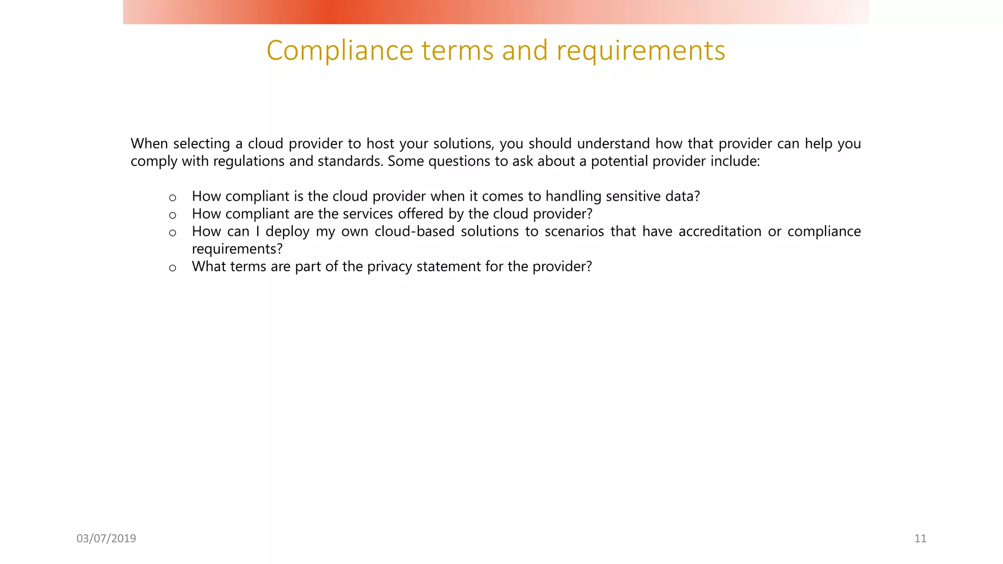 Compliance terms and requirements
03/07/2019 11
When selecting a cloud provider to host your solutions, you should understand how that provider can help you
comply with regulations and standards. Some questions to ask about a potential provider include:
o How compliant is the cloud provider when it comes to handling sensitive data?
o How compliant are the services offered by the cloud provider?
o How can I deploy my own cloud-based solutions to scenarios that have accreditation or compliance
requirements?
o What terms are part of the privacy statement for the provider?
 