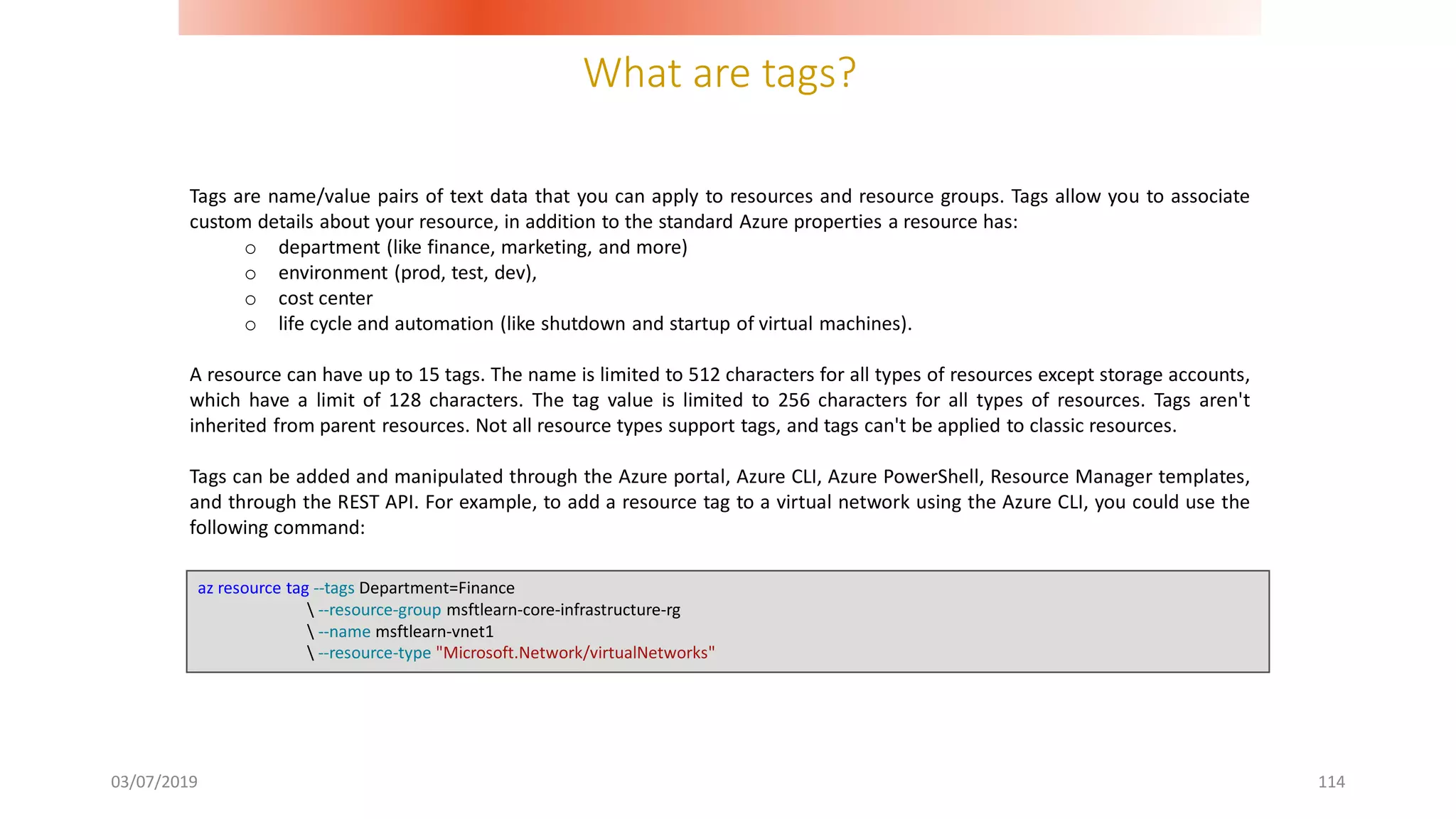 What are tags?
03/07/2019 114
Tags are name/value pairs of text data that you can apply to resources and resource groups. Tags allow you to associate
custom details about your resource, in addition to the standard Azure properties a resource has:
o department (like finance, marketing, and more)
o environment (prod, test, dev),
o cost center
o life cycle and automation (like shutdown and startup of virtual machines).
A resource can have up to 15 tags. The name is limited to 512 characters for all types of resources except storage accounts,
which have a limit of 128 characters. The tag value is limited to 256 characters for all types of resources. Tags aren't
inherited from parent resources. Not all resource types support tags, and tags can't be applied to classic resources.
Tags can be added and manipulated through the Azure portal, Azure CLI, Azure PowerShell, Resource Manager templates,
and through the REST API. For example, to add a resource tag to a virtual network using the Azure CLI, you could use the
following command:
az resource tag --tags Department=Finance
 --resource-group msftlearn-core-infrastructure-rg
 --name msftlearn-vnet1
 --resource-type "Microsoft.Network/virtualNetworks"
 