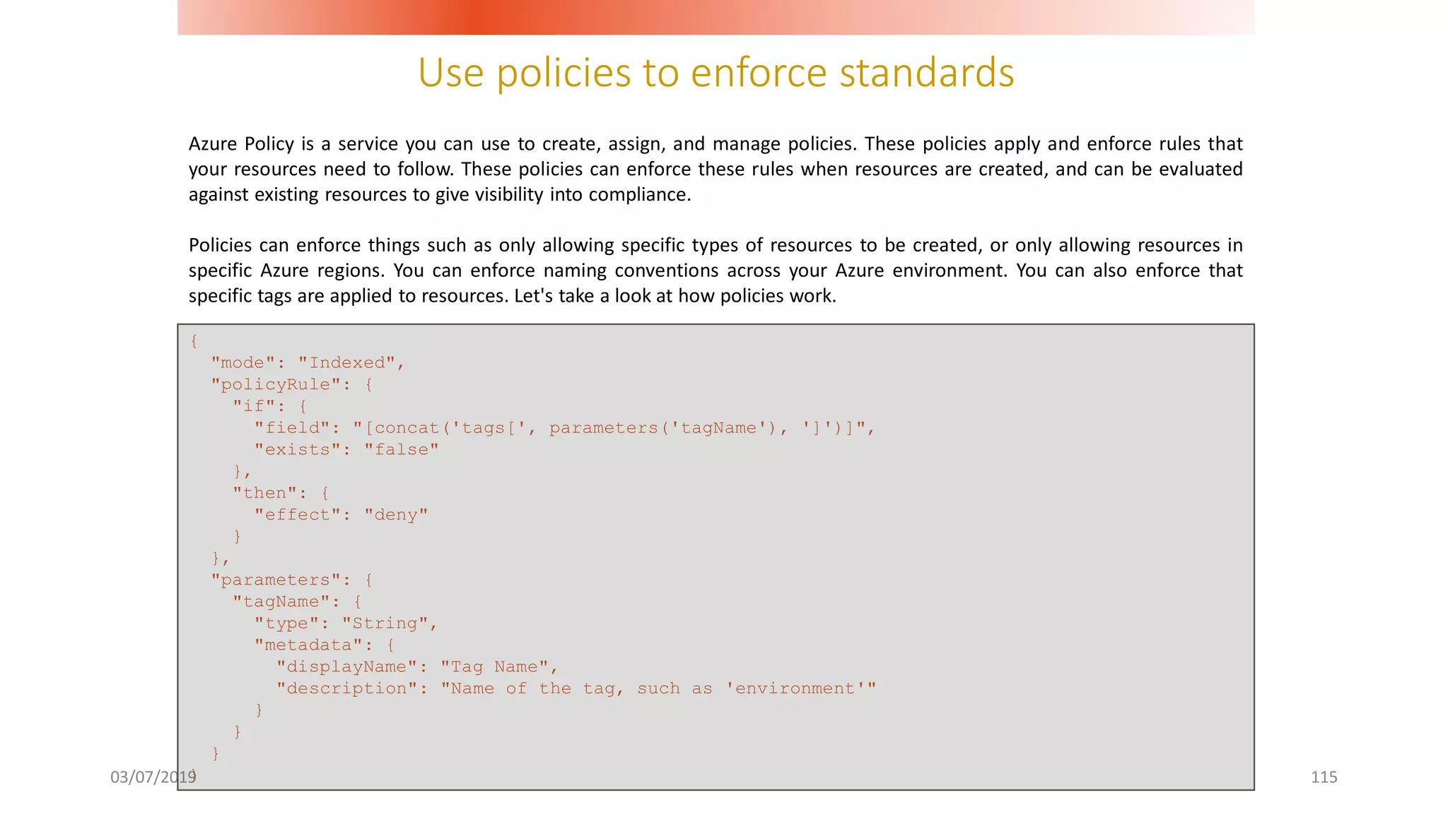 Use policies to enforce standards
03/07/2019 115
Azure Policy is a service you can use to create, assign, and manage policies. These policies apply and enforce rules that
your resources need to follow. These policies can enforce these rules when resources are created, and can be evaluated
against existing resources to give visibility into compliance.
Policies can enforce things such as only allowing specific types of resources to be created, or only allowing resources in
specific Azure regions. You can enforce naming conventions across your Azure environment. You can also enforce that
specific tags are applied to resources. Let's take a look at how policies work.
{
"mode": "Indexed",
"policyRule": {
"if": {
"field": "[concat('tags[', parameters('tagName'), ']')]",
"exists": "false"
},
"then": {
"effect": "deny"
}
},
"parameters": {
"tagName": {
"type": "String",
"metadata": {
"displayName": "Tag Name",
"description": "Name of the tag, such as 'environment'"
}
}
}
}
 
